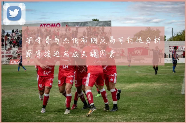字母哥与杰伦布朗交易可行性分析薪资接近或成关键因素