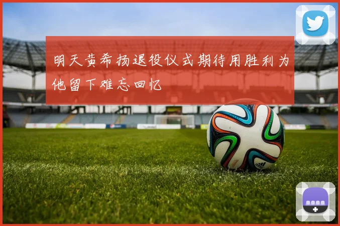 明天黄希扬退役仪式期待用胜利为他留下难忘回忆