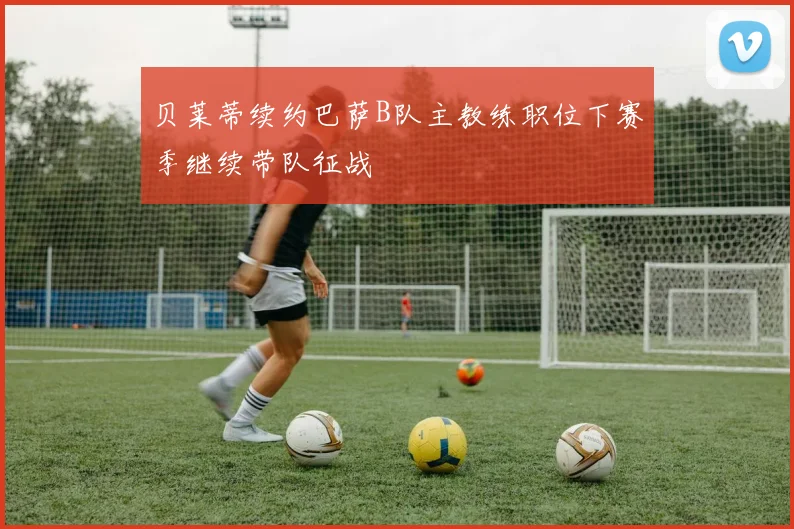 贝莱蒂续约巴萨B队主教练职位下赛季继续带队征战