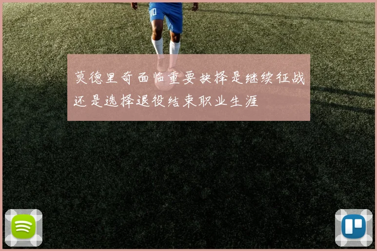 莫德里奇面临重要抉择是继续征战还是选择退役结束职业生涯