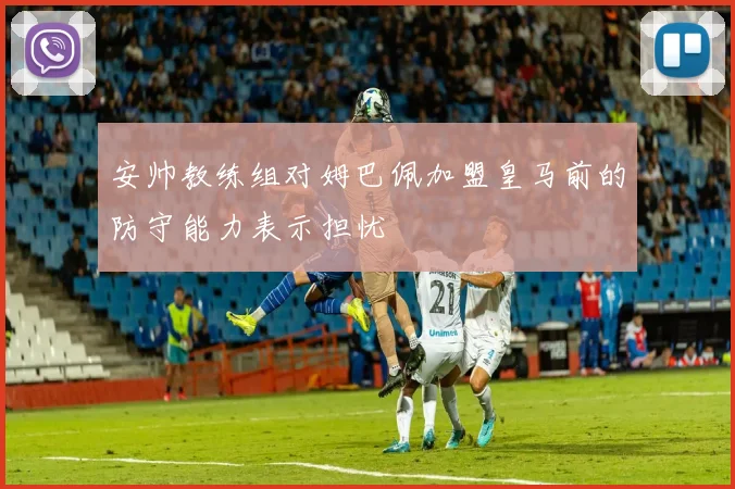 安帅教练组对姆巴佩加盟皇马前的防守能力表示担忧
